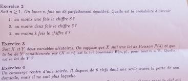 Soit n≥ 1. On lance n fois un dé parfaitement équilibré. Quelle est la probsbilité d'obtenir 
I. au moins une fois le chiffre 6? 
2. au moins deux fois le chiffre 6
3. au moins k fois le chiffre 6 ? 
Exercice 3 et que
P(lambda )
Soit X et Y deux variables aléatoires. On suppose que X suit une loi de Poisson our o t ∠ N L. Qurlle 
est la loi de la loi de Y conditionnée par (X=n) est la loi binomiale B(n,p)
y°
Exercice 4 Un concierge rentre d'une soirée. Il dispose de 6 clefs dont une seule ouvre la porte de son 
domicile, mais it ne sait plus laquelle.