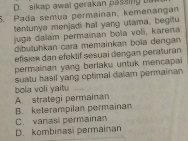 D. sikap awal gerakan passing bat
5. Pada semua permainan, kemenangan
tentunya menjadi hal yang utama, begitu
juga dalam permainan bola voli, karena
dibutuhkan cara memainkan bola dengan
efisien dan efektif sesuai dengan peraturan
permainan yang berlaku untuk mencapai
suatu hasil yang optimal dalam permainan
bola voli yaitu ....
A. strategi permainan
B. keterampilan permainan
C. variasi permainan
D. kombinasi permainan