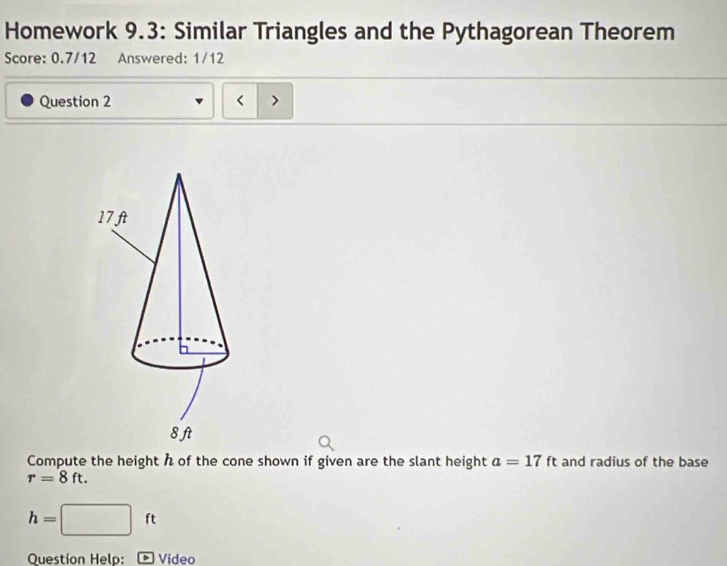 Homework 9.3: Similar Triangles and the Pythagorean Theorem 
Score: 0.7/12 Answered: 1/12 
Question 2 < > 
Compute the height of the cone shown if given are the slant height a=17ft and radius of the base
r=8ft.
h= :□ ft
Question Help: Video