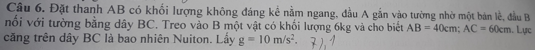 Đặt thanh AB có khối lượng không đáng kể nằm ngang, đầu A gắn vào tường nhờ một bản lề, đầu B 
nối với tường bằng dây BC. Treo vào B một vật có khối lượng 6kg và cho biết AB=40cm; AC=60cm.Lực 
căng trên dây BC là bao nhiên Nuiton. Lấy g=10m/s^2.