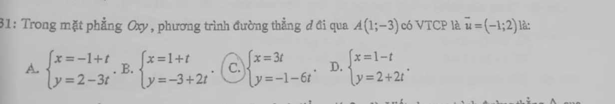 31: Trong mặt phẳng Oxy, phương trình đường thẳng đ đi qua A(1;-3) có VTCP là vector u=(-1;2) là:
A. beginarrayl x=-1+t y=2-3tendarray.. B. beginarrayl x=1+t y=-3+2tendarray. C. beginarrayl x=3t y=-1-6tendarray.. D. beginarrayl x=1-t y=2+2tendarray..