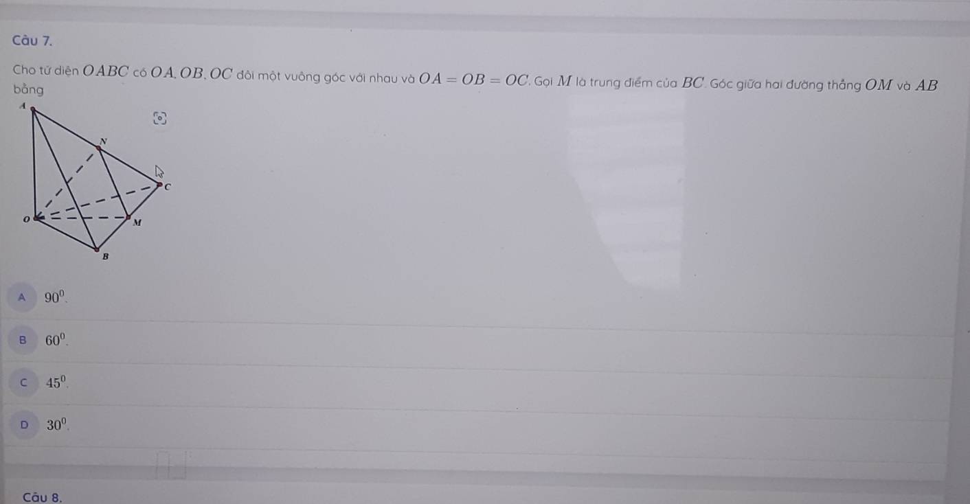 Cho tử diện OABC có OA, OB, OC đôi một vuông góc với nhau và OA=OB=OC ' Gọi M là trung điểm của BC. Góc giữa hai đường thẳng OM và AB
bằng
A 90°.
B 60°.
C 45^0.
D 30°. 
Câu 8.