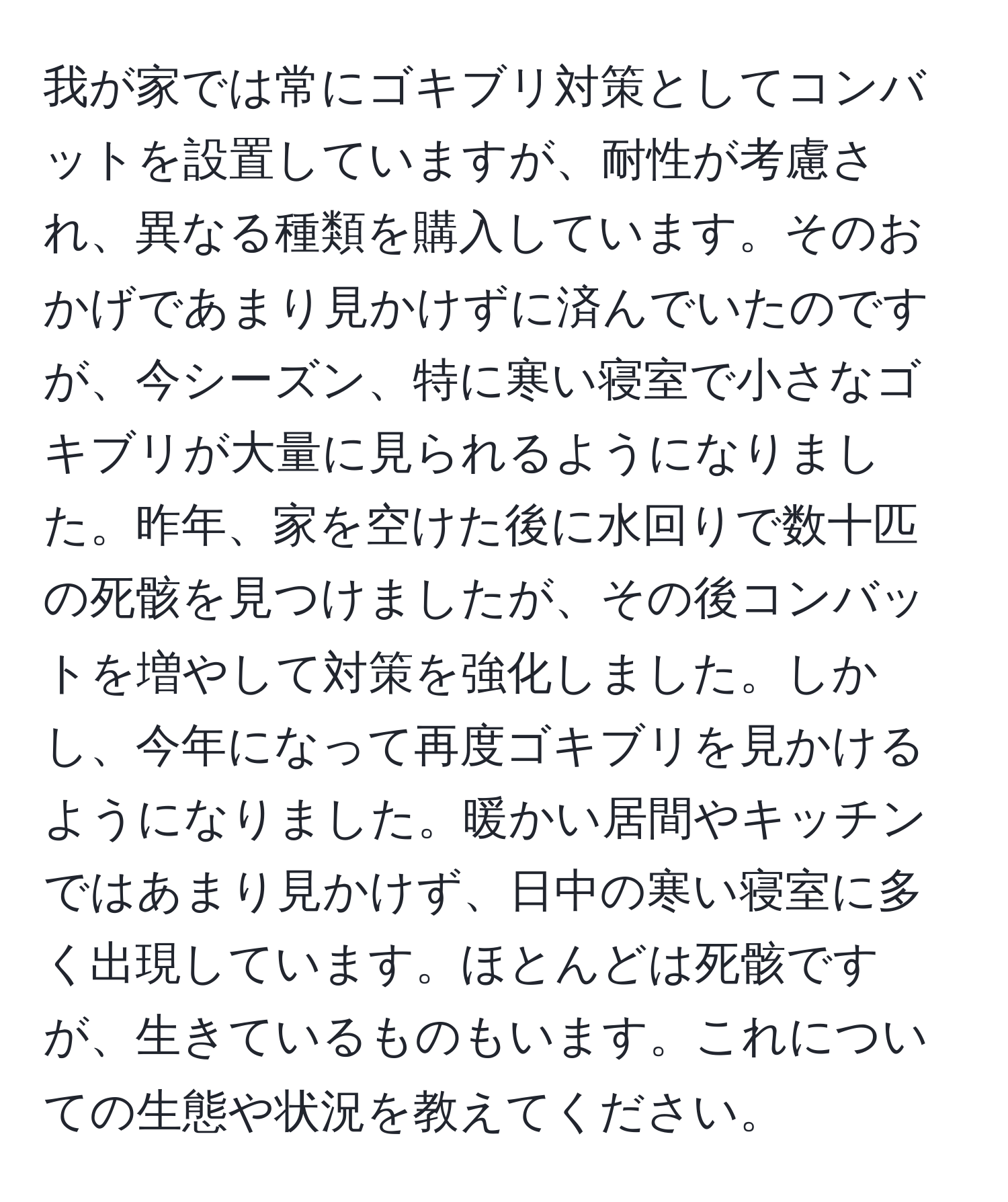 我が家では常にゴキブリ対策としてコンバットを設置していますが、耐性が考慮され、異なる種類を購入しています。そのおかげであまり見かけずに済んでいたのですが、今シーズン、特に寒い寝室で小さなゴキブリが大量に見られるようになりました。昨年、家を空けた後に水回りで数十匹の死骸を見つけましたが、その後コンバットを増やして対策を強化しました。しかし、今年になって再度ゴキブリを見かけるようになりました。暖かい居間やキッチンではあまり見かけず、日中の寒い寝室に多く出現しています。ほとんどは死骸ですが、生きているものもいます。これについての生態や状況を教えてください。