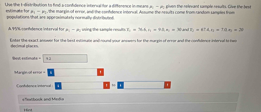 Use the t-distribution to find a confdence interval for a difference in means mu _1-mu _2 given the relevant sample results. Give the best 
estimate for mu _1-mu _2 , the margin of error, and the confdence interval. Assume the results come from random samples from 
populations that are approximately normally distributed. 
A 95% confidence interval for mu _1-mu _2 using the sample results overline x_1=76.6, s_1=9.0, n_1=30 and overline x_2=67.4, s_2=7.0, n_2=20
Enter the exact answer for the best estimate and round your answers for the margin of error and the confdence interval to two 
decimal places. 
Best estimate = 9.2
Margin of error =i□ ? 
Confidence interval : i □ ! to i ! 
eTextbook and Media 
Hint