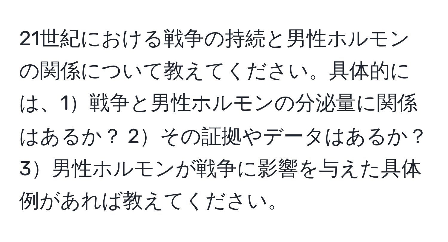 21世紀における戦争の持続と男性ホルモンの関係について教えてください。具体的には、1戦争と男性ホルモンの分泌量に関係はあるか？ 2その証拠やデータはあるか？ 3男性ホルモンが戦争に影響を与えた具体例があれば教えてください。