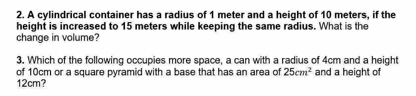 A cylindrical container has a radius of 1 meter and a height of 10 meters, if the 
height is increased to 15 meters while keeping the same radius. What is the 
change in volume? 
3. Which of the following occupies more space, a can with a radius of 4cm and a height 
of 10cm or a square pyramid with a base that has an area of 25cm^2 and a height of
12cm?