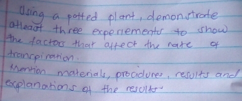 dsing a potted plant, demonstrate 
atleaf three experiements to show 
the factors that affect the natre of 
trancpiration. 
Mention materials, prociduces, results and 
explanations of the results