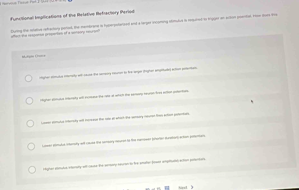 Nervous Tissue Part 2 Guiz (121
Functional Implications of the Relative Refractory Period
During the relative refractory period, the membrane is hyperpolarized and a larger incoming stimulus is required to trigger an action poential. How does this
affect the response properties of a sensory neuron?
Multiple Choice
Higher stimulus intensity will cause the sensory neuron to fire larger (higher amplitude) action potentials.
Higher stimulus intensity will increase the rate at which the sensory neuron fires action potentials
Lower stimulus intensity will Increase the rate at which the sensory neuron fires action potentials.
Lower stimulus intensity will cause the sensory neuron to fire narrower (shorter duration) action potentials.
Higher stimulus intensity will cause the sensory neuron to fire smaller (lower amplitude) action potentials.
5 Next >