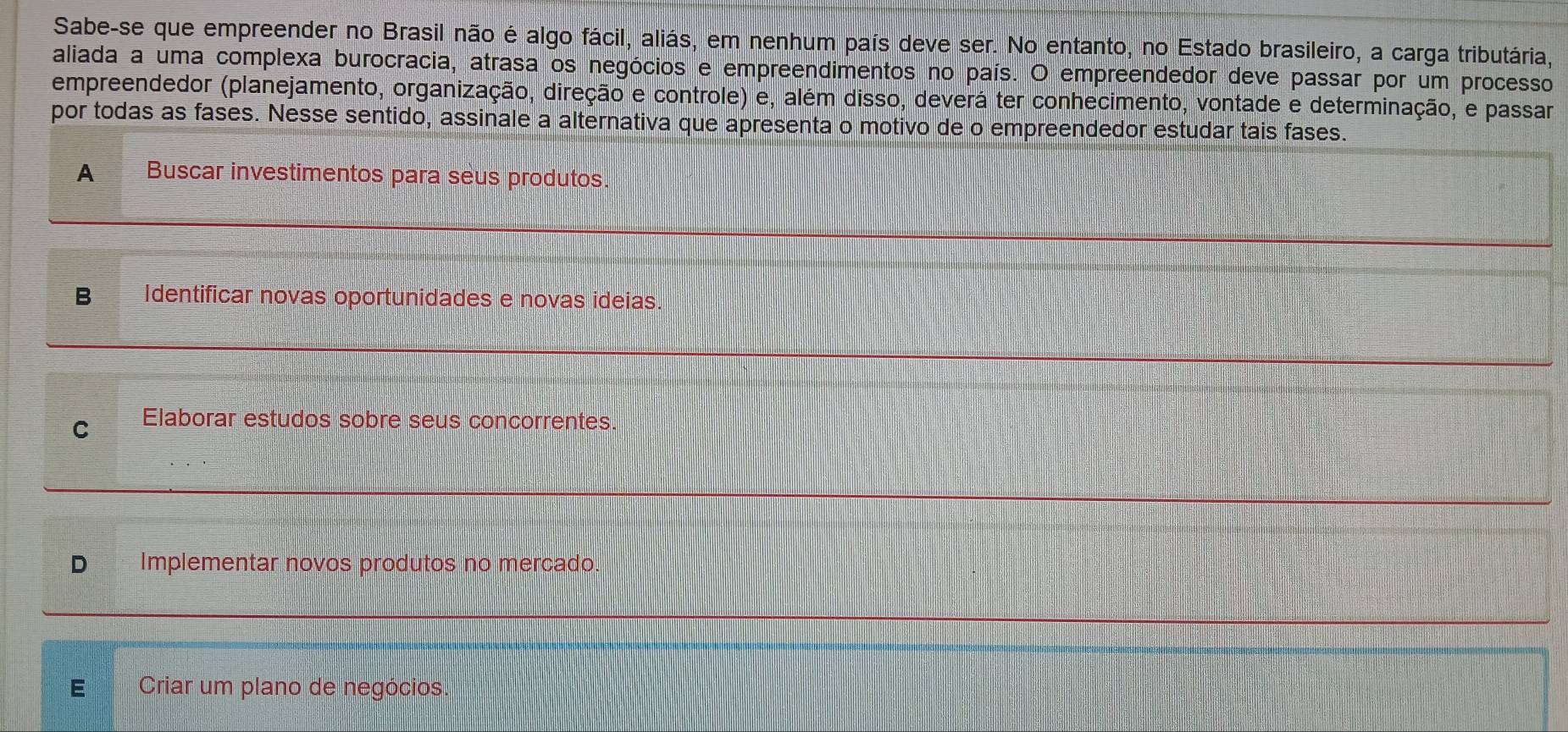 Sabe-se que empreender no Brasil não é algo fácil, aliás, em nenhum país deve ser. No entanto, no Estado brasileiro, a carga tributária,
aliada a uma complexa burocracia, atrasa os negócios e empreendimentos no país. O empreendedor deve passar por um processo
empreendedor (planejamento, organização, direção e controle) e, além disso, deverá ter conhecimento, vontade e determinação, e passar
por todas as fases. Nesse sentido, assinale a alternativa que apresenta o motivo de o empreendedor estudar tais fases.
A Buscar investimentos para seus produtos.
B Identificar novas oportunidades e novas ideias.
C Elaborar estudos sobre seus concorrentes.
D Implementar novos produtos no mercado.
E Criar um plano de negócios