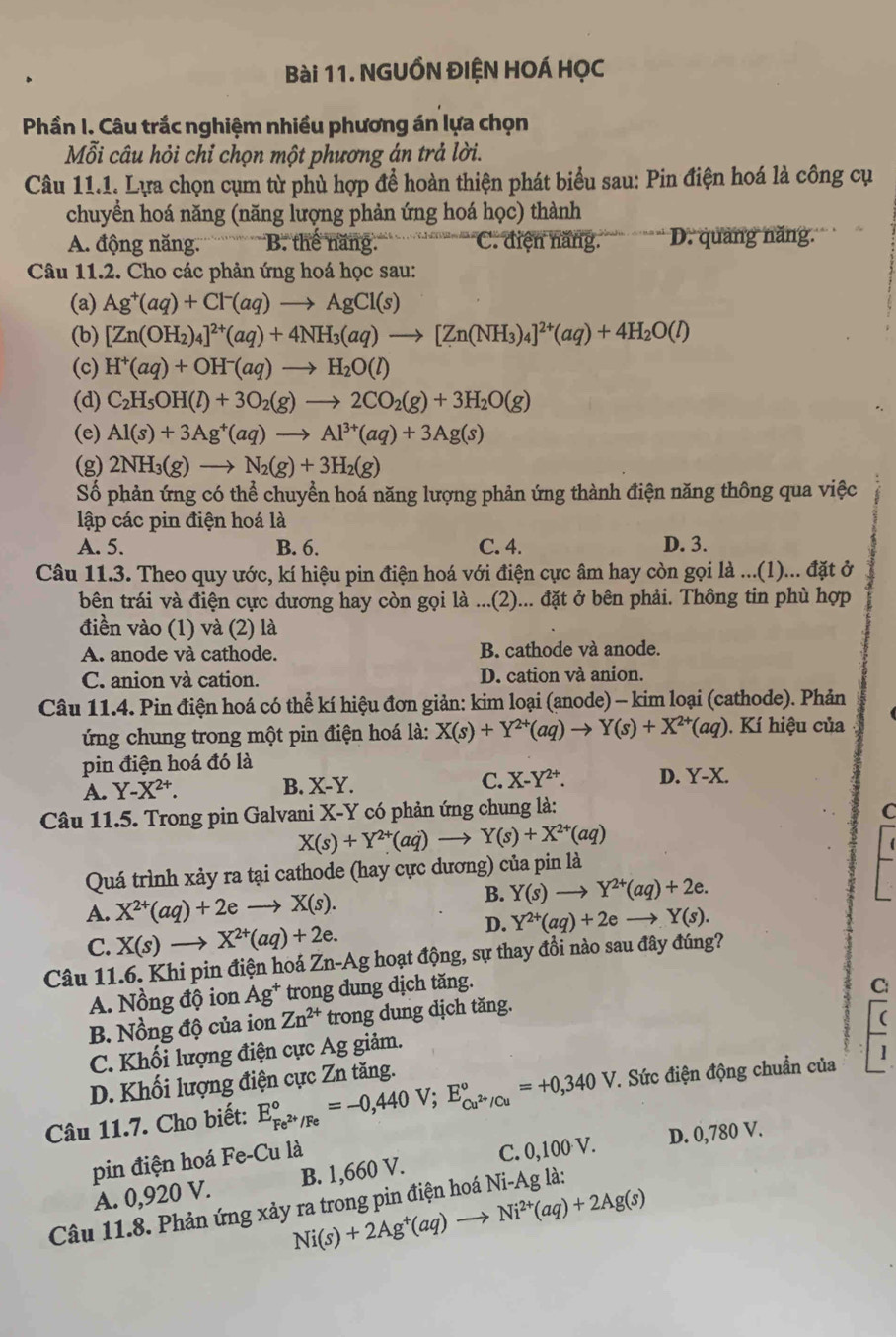 NGUỒN ĐIỆN HOÁ HỌC
Phần I. Câu trắc nghiệm nhiều phương án lựa chọn
Mỗi câu hỏi chỉ chọn một phương án trả lời.
Câu 11.1. Lựa chọn cụm từ phủ hợp để hoàn thiện phát biểu sau: Pin điện hoá là công cụ
chuyển hoá năng (năng lượng phản ứng hoá học) thành
A. động năng. B. thế năng. C. điện năng. D. quảng năng.
Câu 11.2. Cho các phản ứng hoá học sau:
(a) Ag^+(aq)+Cl^-(aq)to AgCl(s)
(b) [Zn(OH_2)_4]^2+(aq)+4NH_3(aq)to [Zn(NH_3)_4]^2+(aq)+4H_2O(l)
(c) H^+(aq)+OH^-(aq)to H_2O(l)
(d) C_2H_5OH(l)+3O_2(g)to 2CO_2(g)+3H_2O(g)
(e) Al(s)+3Ag^+(aq)to Al^(3+)(aq)+3Ag(s)
(g) 2NH_3(g)to N_2(g)+3H_2(g)
Số phản ứng có thể chuyển hoá năng lượng phản ứng thành điện năng thông qua việc
lập các pin điện hoá là
A. 5. B. 6. C. 4. D. 3.
Câu 11.3. Theo quy ước, kí hiệu pin điện hoá với điện cực âm hay còn gọi là ...(1)... đặt ở
bên trái và điện cực dương hay còn gọi là ...(2)... đặt ở bên phải. Thông tin phù hợp
điền vào (1) và (2) là
A. anode và cathode. B. cathode và anode.
C. anion và cation. D. cation và anion.
Câu 11.4. Pin điện hoá có thể kí hiệu đơn giản: kim loại (anode) - kim loại (cathode). Phản
ứng chung trong một pin điện hoá là: X(s)+Y^(2+)(aq)to Y(s)+X^(2+)(aq) 0. Kí hiệu của
pin điện hoá đó là
A. Y-X^(2+). B. X-Y. C. X-Y^(2+). D. Y-X.
Câu 11.5. Trong pin Galvani X-Y có phản ứng chung là: C
X(s)+Y^(2+)(aq)to Y(s)+X^(2+)(aq)
Quá trình xảy ra tại cathode (hay cực dương) của pin là
A. X^(2+)(aq)+2eto X(s).
B. Y(s) _  Y^(2+)(aq)+2e.
D. Y^(2+)(aq)+2e
C. X(s)to X^(2+)(aq)+2e. Y(s).
Câu 11.6. Khi pin điện hoá Zn-Ag hoạt động, sự thay đồi nào sau đây đúng?
A. Nồng độ ion Ag^+ trong dung dịch tăng.
C:
B. Nồng độ của ion Zn^(2+) trong dung dịch tăng.
C. Khối lượng điện cực Ag giảm.
D. Khối lượng điện cực Zn tăng.
Câu 11.7. Cho biết: E_Fe^(2+)/Fe^circ =-0,440V;E_Cu^(2+)/Cu^circ =+0,340V. *. Sức điện động chuẩn của 1
pin điện hoá Fe-Cu là
A. 0,920 V. B. 1,660 V. C. 0,100 V. D. 0,780 V.
Ni(s)+2Ag^+(aq)to Ni^(2+)(aq)+2Ag(s)
Câu 11.8. Phản ứng xảy ra trong pin điện hoá Ni-Ag là: