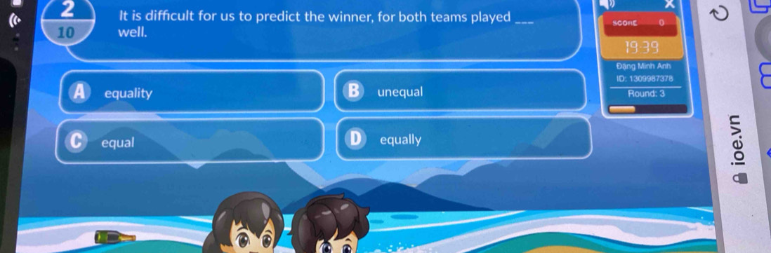 It is difficult for us to predict the winner, for both teams played_ SCOHE 0
10 well.
Đặng Minh Anh
ID: 1309987378
equality unequal Round: 3
equal equally
as