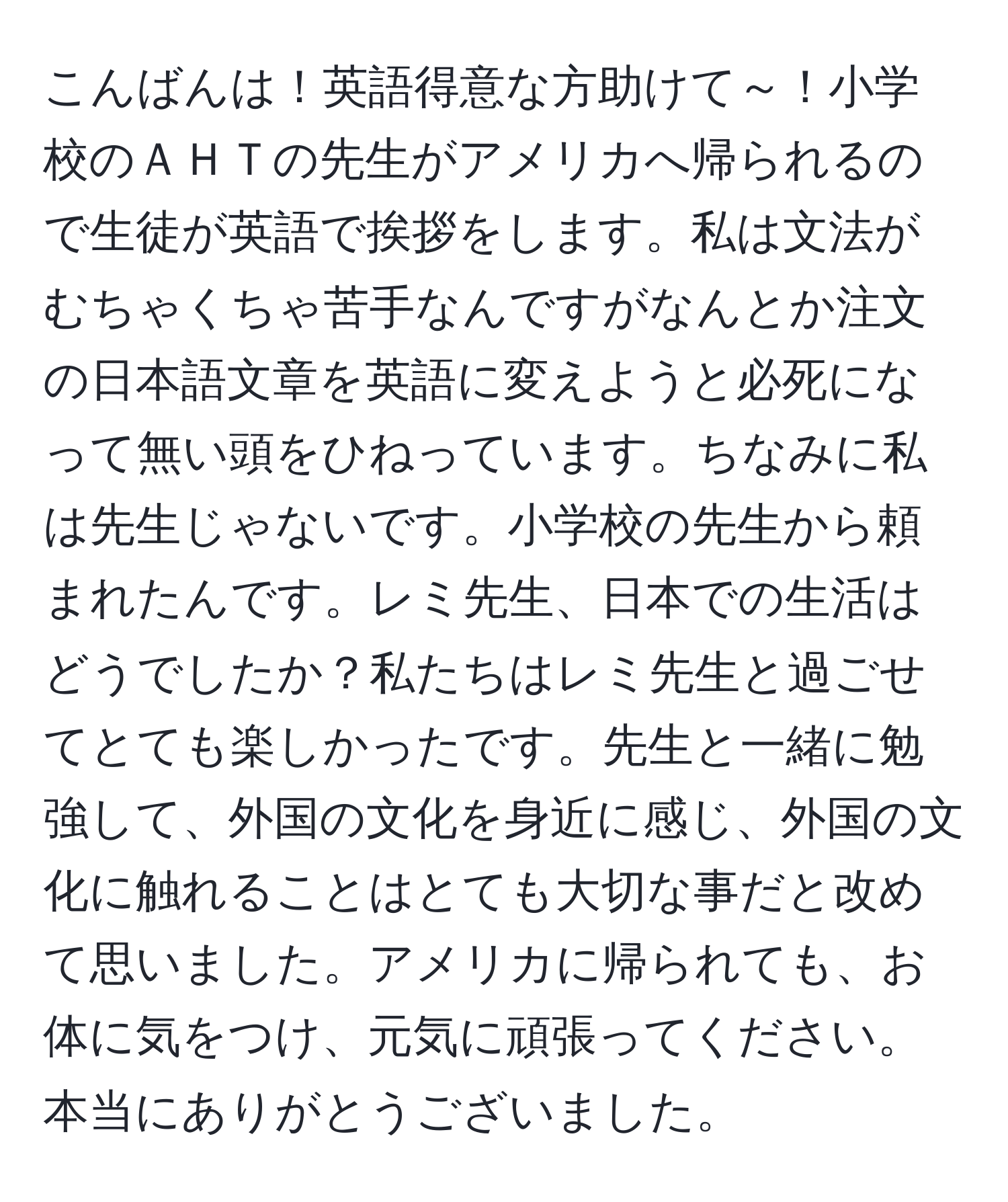 こんばんは！英語得意な方助けて～！小学校のＡＨＴの先生がアメリカへ帰られるので生徒が英語で挨拶をします。私は文法がむちゃくちゃ苦手なんですがなんとか注文の日本語文章を英語に変えようと必死になって無い頭をひねっています。ちなみに私は先生じゃないです。小学校の先生から頼まれたんです。レミ先生、日本での生活はどうでしたか？私たちはレミ先生と過ごせてとても楽しかったです。先生と一緒に勉強して、外国の文化を身近に感じ、外国の文化に触れることはとても大切な事だと改めて思いました。アメリカに帰られても、お体に気をつけ、元気に頑張ってください。本当にありがとうございました。