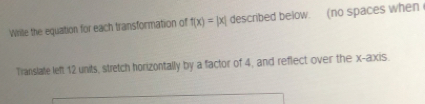 Wrile the equation for each transformation of f(x)=|x| described below. (no spaces when 
Translate left 12 units, stretch horizontally by a factor of 4, and reflect over the x-axis.