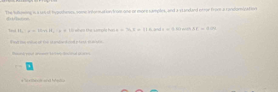 The tollowing is a set of hypotheses, some information from one or more samples, and a standard error from a randomization 
distribution 
Test H_0:mu =10vsH_w:mu =10 when the sample has n=76, overline x=11.6 , and s=0.80 M with SE=0.09
Find the value of the standardized 2 -test statistic. 
Round your answer to two decimal places. 
eTexthook and Media