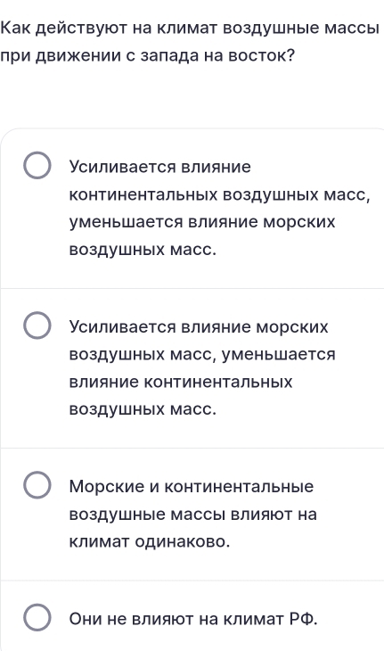 Как действуют на климат воздушные массы
при движении с заπада на восток?
Усиливается влияние
континентальных воздушных Масс,
уменьшается Βлияние Морских
воздушных масс.
Усиливается влияние морских
воздушных масс, уменьшается
Βлияние Континентальньх
воздушных масс.
Морские и континентальные
воздушные Массы Βлияют на
Κлимат одинаково.
Они не влият на климат РФ.