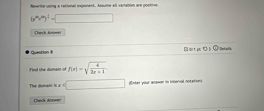 Rewrite using a rational exponent. Assume all variables are positive.
(y^(40)c^(56))^ 1/5 =□
Check Answer 
Question 8 0/1 ptつ 3 frac 8 Details 
Find the domain of f(x)=sqrt(frac 4)2x+1. 
The domain is x∈ □ (Enter your answer in interval notation) 
Check Answer