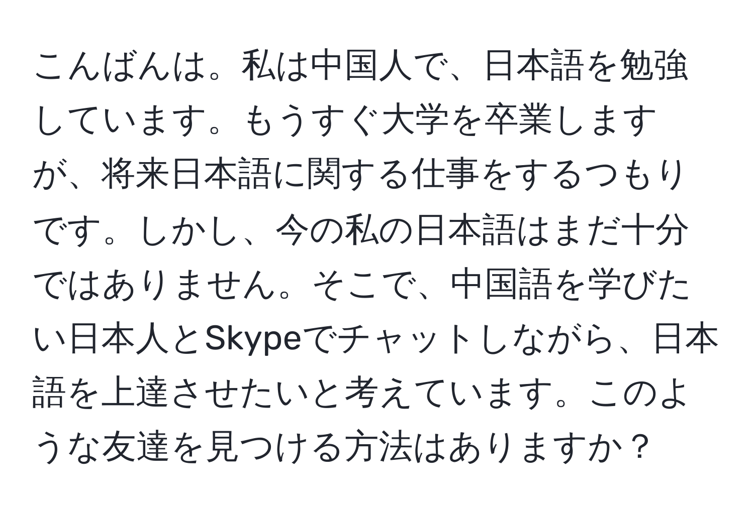 こんばんは。私は中国人で、日本語を勉強しています。もうすぐ大学を卒業しますが、将来日本語に関する仕事をするつもりです。しかし、今の私の日本語はまだ十分ではありません。そこで、中国語を学びたい日本人とSkypeでチャットしながら、日本語を上達させたいと考えています。このような友達を見つける方法はありますか？