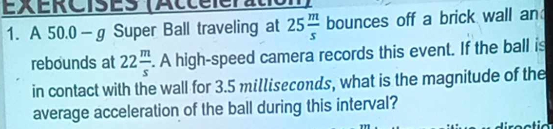 EXERCISES (Accéleratio 
1. A 50.0 - g Super Ball traveling at 25 m/s  bounces off a brick wall an 
rebounds at 22 m/s . A high-speed camera records this event. If the ball is 
in contact with the wall for 3.5 milliseconds, what is the magnitude of the 
average acceleration of the ball during this interval?