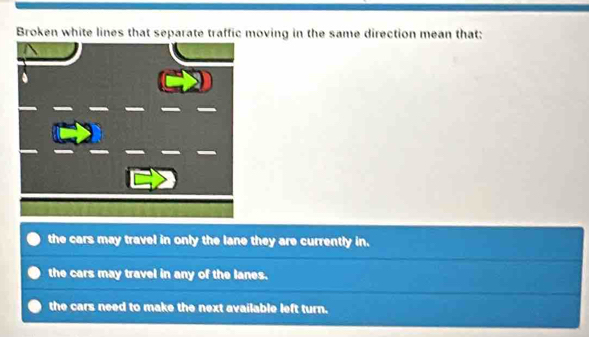 Broken white lines that separate traffic moving in the same direction mean that:
the cars may travel in only the lane they are currently in.
the cars may travel in any of the lanes.
the cars need to make the next available left turn.