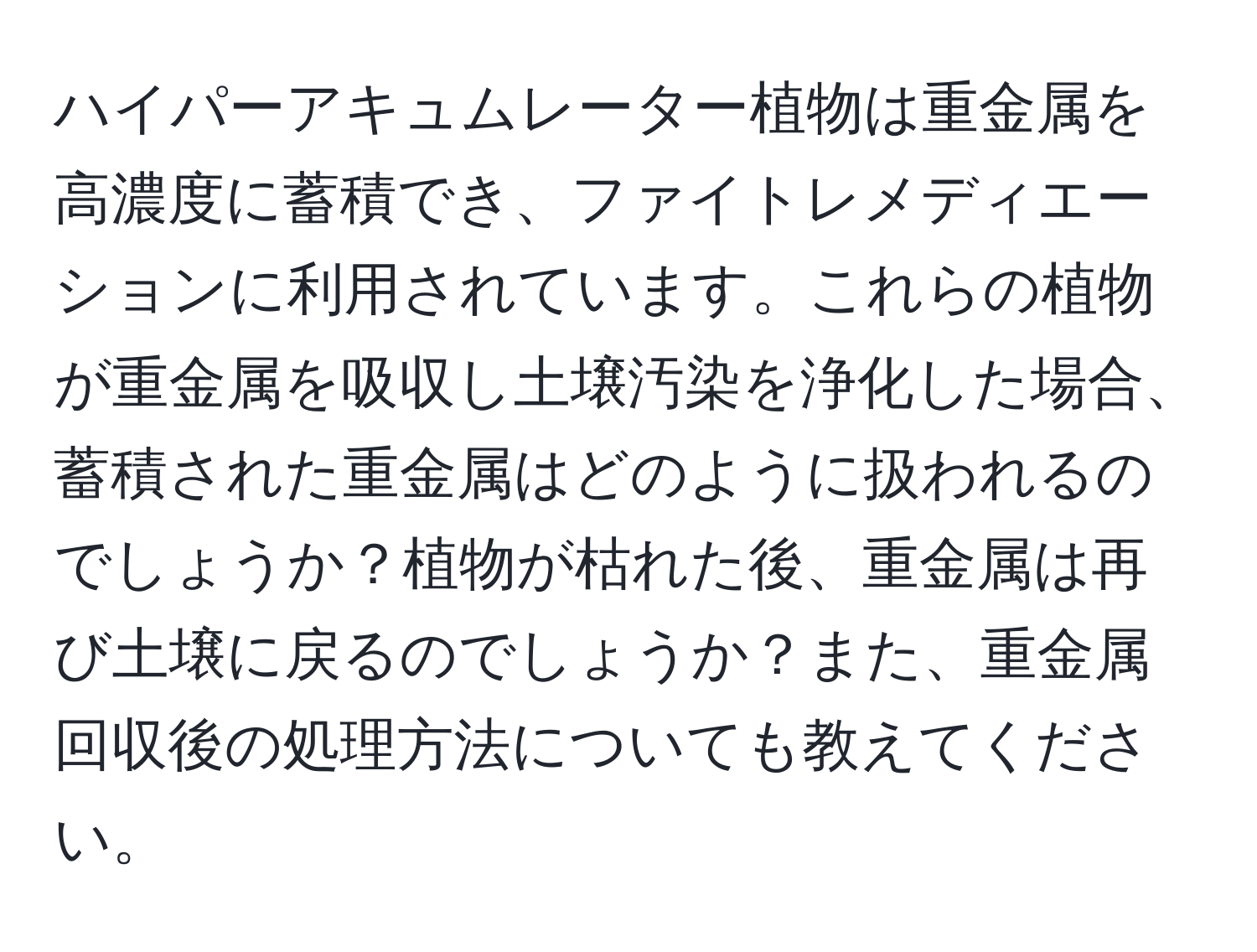 ハイパーアキュムレーター植物は重金属を高濃度に蓄積でき、ファイトレメディエーションに利用されています。これらの植物が重金属を吸収し土壌汚染を浄化した場合、蓄積された重金属はどのように扱われるのでしょうか？植物が枯れた後、重金属は再び土壌に戻るのでしょうか？また、重金属回収後の処理方法についても教えてください。