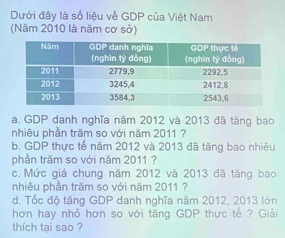 Dưới đây là số liệu về GDP của Việt Nam 
(Năm 2010 là năm cơ sở) 
a. GDP danh nghĩa năm 2012 và 2013 đã tăng bao 
nhiêu phần trăm so với năm 2011 ? 
b. GDP thực tế năm 2012 và 2013 đã tăng bao nhiêu 
phần trăm so với năm 2011 ? 
c. Mức giá chung năm 2012 và 2013 đã tăng bao 
nhiêu phần trăm so với năm 2011 ? 
d. Tốc độ tăng GDP danh nghĩa năm 2012, 2013 lớn 
hơn hay nhỏ hơn so với tăng GDP thực tế ? Giải 
thích tại sao ?