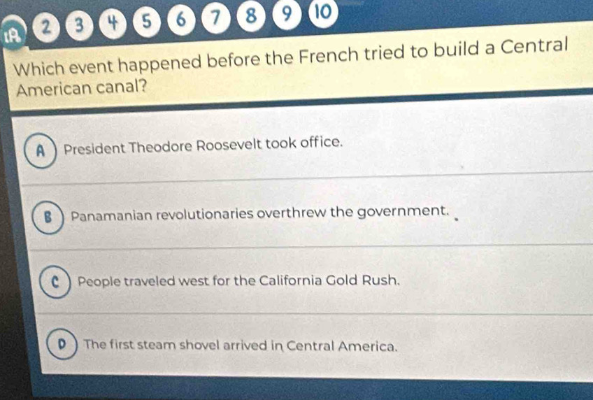 A 2) 3 4 5 6 7 8 9 10
Which event happened before the French tried to build a Central
American canal?
A  President Theodore Roosevelt took office.
§ Panamanian revolutionaries overthrew the government.
C ) People traveled west for the California Gold Rush.
) The first steam shovel arrived in Central America.