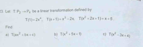 Let T.P_2to P_4 be a linear transformation defined by
T(1)=2x^4, T(x+1)=x^3-2x, T(x^2+2x+1)=x+5. 
Find 
a) T(ax^2+bx+c) b) T(x^2+5x+1) C) T(x^2-3x+4)