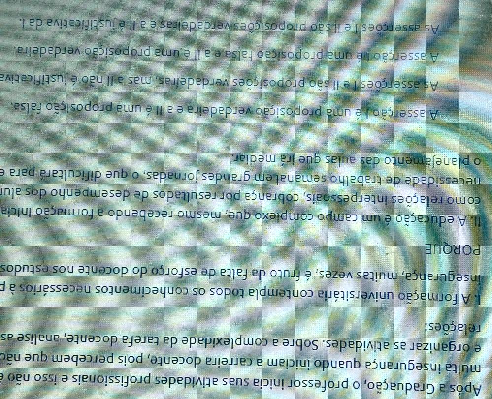 Após a Graduação, o professor inicia suas atividades profissionais e isso não e
muita insegurança quando iniciam a carreira docente, pois percebem que não
e organizar as atividades. Sobre a complexidade da tarefa docente, analise as
relações:
I. A formação universitária contempla todos os conhecimentos necessários à p
insegurança, muitas vezes, é fruto da falta de esforço do docente nos estudos
PORQUE
II. A educação é um campo complexo que, mesmo recebendo a formação inicia
como relações interpessoais, cobrança por resultados de desempenho dos alur
necessidade de trabalho semanal em grandes jornadas, o que dificultará para e
o planejamento das aulas que irá mediar.
A asserção I é uma proposição verdadeira e a II é uma proposição falsa.
As asserções I e II são proposições verdadeiras, mas a II não é justificativa
A asserção I é uma proposição falsa e a II é uma proposição verdadeira.
As asserções I e II são proposições verdadeiras e a II é justificativa da I.