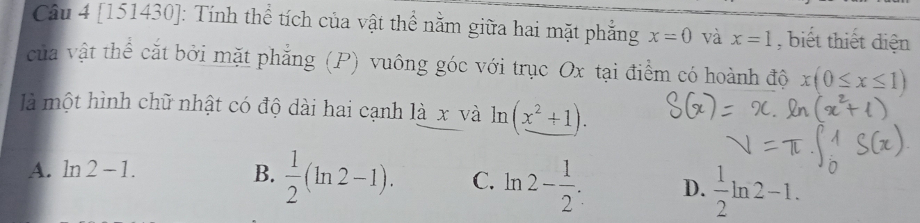 [151430]: Tính thể tích của vật thể nằm giữa hai mặt phẳng x=0 và x=1 , biết thiết diện
của vật thể cắt bởi mặt phẳng (P) vuông góc với trục Ox tại điểm có hoành độ x(0≤ x≤ 1)
là một hình chữ nhật có độ dài hai cạnh là x và ln (_ x^2+1).
A. ln 2-1. B.  1/2 (ln 2-1). C. ln 2- 1/2 . D.  1/2 ln 2-1.