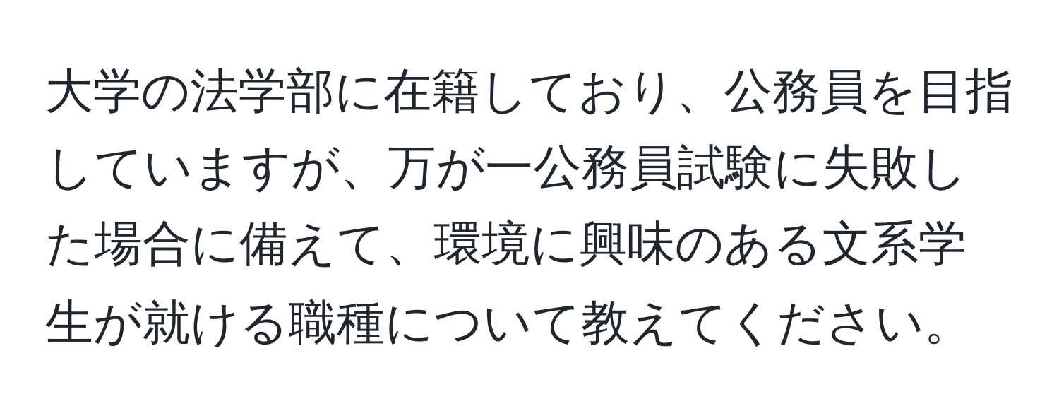 大学の法学部に在籍しており、公務員を目指していますが、万が一公務員試験に失敗した場合に備えて、環境に興味のある文系学生が就ける職種について教えてください。