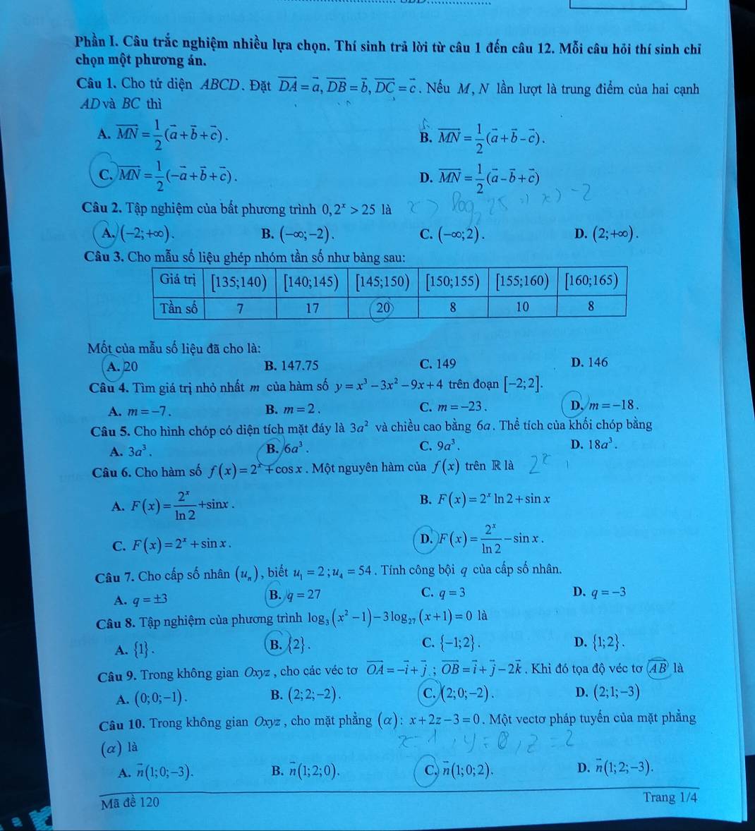 Phần I. Câu trắc nghiệm nhiều lựa chọn. Thí sinh trả lời từ câu 1 đến câu 12. Mỗi câu hỏi thí sinh chỉ
chọn một phương án.
Câu 1. Cho tứ diện ABCD. Đặt vector DA=vector a,vector DB=vector b,vector DC=vector c. Nếu M, N lần lượt là trung điểm của hai cạnh
AD và BC thì
A. overline MN= 1/2 (vector a+vector b+vector c). R vector MN= 1/2 (vector a+vector b-vector c).
C. overline MN= 1/2 (-overline a+overline b+overline c). overline MN= 1/2 (overline a-overline b+overline c)
D.
Câu 2. Tập nghiệm của bất phương trình 0,2^x>25 là
A. (-2;+∈fty ). B. (-∈fty ;-2). C. (-∈fty ;2). D. (2;+∈fty ).
Câu 3. Cho mẫu số liệu ghép nhóm tần số như bảng sau:
Mốt của mẫu số liệu đã cho là:
A. 20 B. 147.75 C. 149 D. 146
Câu 4. Tìm giá trị nhỏ nhất m của hàm số y=x^3-3x^2-9x+4 trên đoạn [-2;2].
A. m=-7. B. m=2. C. m=-23. D, m=-18.
Câu 5. Cho hình chóp có diện tích mặt đáy là 3a^2 và chiều cao bằng 64. Thể tích của khối chóp bằng
A. 3a^3. B. 6a^3. C. 9a^3. D. 18a^3.
Câu 6. Cho hàm số f(x)=2^x+cos t nguyên hàm của f(x) trên R là
A. F(x)= 2^x/ln 2 +sin x.
B. F(x)=2^xln 2+sin x
C. F(x)=2^x+sin x.
D. F(x)= 2^x/ln 2 -sin x.
Câu 7. Cho cấp số nhân (u_n) , biết u_1=2;u_4=54. Tính công bội q của cấp số nhân.
A. q=± 3
B. q=27 C. q=3 D. q=-3
Câu 8. Tập nghiệm của phương trình log _3(x^2-1)-3log _27(x+1)=0 là
B.
A.  1 .  2 . C.  -1;2 . D.  1;2 .
Câu 9. Trong không gian Oxyz , cho các véc tơ vector OA=-vector i+vector j;vector OB=vector i+vector j-2vector k. Khi đó tọa độ véc tơ AB là
B.
A. (0;0;-1). (2;2;-2). C. (2;0;-2). D. (2;1;-3)
Câu 10. Trong không gian Oxyz , cho mặt phẳng (α): x+2z-3=0. Một vectơ pháp tuyến của mặt phẳng
(α) là
A. vector n(1;0;-3). B. overline n(1;2;0). C. overline n(1;0;2). D. overline n(1;2;-3).
Mã đề 120 Trang 1/4