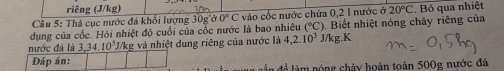 riêng (J/kg) 
Câu 5: Thá cục nước đá khổi lượng 30g ở 0°C vào cốc nước chứa 0,2 1 nước ở 20°C. Bỏ qua nhiệt 
dụng của cốc. Hỏi nhiệt độ cuối của cốc nước là bao nhiêu (^circ C) ). Biết nhiệt nóng chảy riêng của 
nước đá là 3, 34, 10^5J Vkg và nhiệt dung riêng của nước là 4, 2.10^3 J/kg.K 
Đáp án: àm nóng chảy hoàn toàn 500g nước đá