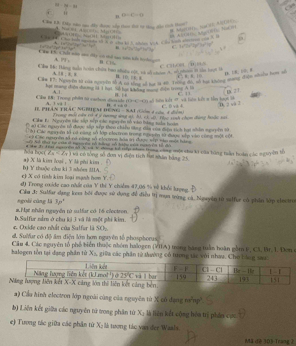 H-N-H

C H
B. O=C=0
Cầu 13: Dây nào sau đây được xắp theo thứ từ tăng dẫn tính Hase?
A. NaOH AI(OH)_5 Mg(OH),
R. Mg(OH)₂ NaOH; Al(OH)₃;
a Al(OH)_a1; NaOH; Mg(OH)a
D, Al(OH)s; Mg(OH);; NaOH
Cần T4: Cho biết nguyên tổ X ở chu ki 3, nhóm VIA. Cầu hình electron của X là D.
A.
1s^22s^22p^63s^23p^3 1s^22s^22p^63s^23p^3 B. 1s^22s^22p^63s^23p^2 C. 1s^22s^22p^43s^23p^4
Cầu 15: Chất nào sau đây có thể tạo liên kết hydrogen H_2S.
A. PF_3. B. CHa.
C. CH₃OH. D.
Câu 16: Bảng tuần hoàn chứa bao nhiều cột, và số nhóm A, số nhóm B lần lượt là 0:8.
A. 18;8;8.
D. 18;
C. 8; 8; 10.
Câu 17: Nguyên tử của nguyên tố A  số hạt là 40. Trong đó, số hại không mang điện nhiều hơn số
B. 10:18:
hạt mang điện đương là 1 hạt, Số hạt không mang điện trong A là
A.1. B. 14.
C. 13.
D. 27.
* Cầu 18: Trong phân tử carbon dioxide (O=C=O) số liên kết σ và liên kết π lần lượt là
A. 3 và 1 B. 4 và 0
C. 0 và 4.
D, 2 và 2 
. PHảN tRÁC NGHiệm Đ UNG-SAI (Gồm 4 câu, 4 điểm)
Trong mỗi câu có 4 ý tương ứng a), b), c), d), Học sinh chọn đúng hoặc sai.
Câu 1: Nguyên tắc sắp xếp các nguyên tổ vào bảng tuần hoàn
( a) Các nguyên tổ được sắp xếp theo chiều tăng dân của điện tích hạt nhân nguyên tử.
D b) Các nguyên tổ có cùng số lớp electron trong nguyên tử được xếp vào cùng một cột.
c) Các nguyên tố có cùng số electron hóa trị được xếp vào một hàng
d) Số thứ tự của ô nguyên tố bằng số hiệu của nguyên tổ đó.
Cầu 2: Hai nguyên tổ X và Y đứng kể tiếp nhau trong cùng một chu kì của bảng tuân hoàn các nguyên tổ
hóa học (Z_X và có tổng số đơn vị điện tích hạt nhân bằng 25.
a) X là kim loại , Y là phi kim .
b) Y thuộc chu kì 3 nhóm IIIA.
c) X có tính kim loại mạnh hơn Y.
d) Trong oxide cao nhất của Y thì Y chiếm 47,06 % về khối lượng.
Câu 3: Sulfur dạng kem bôi được sử dụng để điều trị mụn trừng cá. Nguyên tử sulfur có phân lớp electros
ngoài cùng là 3p^4
a.Hạt nhân nguyên tử sulfur có 16 electron.
b.Sulfur nằm ở chu kì 3 và là một phi kim.
c. Oxide cao nhất của Sulfur là SO_2.
d. Sulfur có độ âm điện lớn hơn nguyên tố phosphorus.
Câu 4. Các nguyên tổ phổ biến thuộc nhóm halogen (VIIA) trong bảng tuần hoàn gồm F, Cl, Br, I. Đơn ở
halogen tồn tại dạng phân tử X_2, , giữa các phân tử thường có tương tác với nhau. Cho bảng sau:
a) Cấu hình electron lớp ngoài cùng của nguyên tử X có dạng ns^2np^5.
b) Liên kết giữa các nguyên tử trong phân tử X_2 là liên kết cộng hỏa trị phân cực.
c) Tương tác giữa các phân tử X_2 là tương tác van der Waals.
Mã đề 303-Trang 2