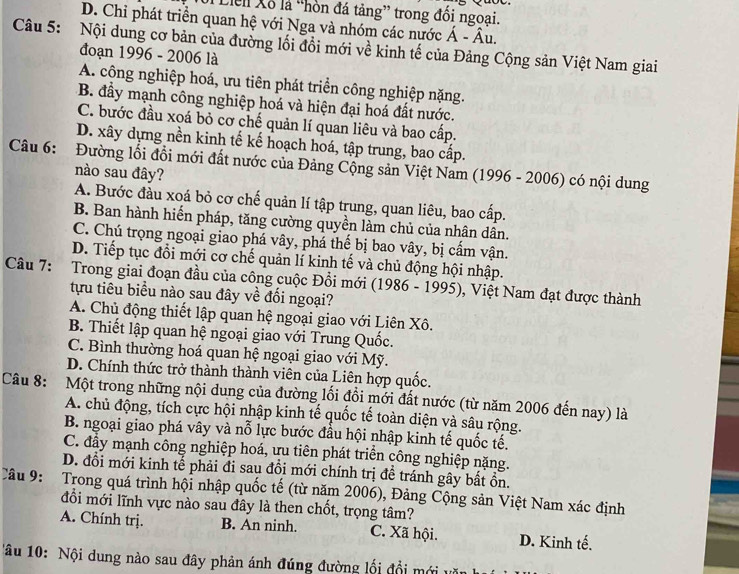 Lieli Xỗ là “hòn đá tảng” trong đối ngoại.
D. Chỉ phát triển quan hệ với Nga và nhóm các nước hat A-hat Au.
Câu 5: Nội dung cơ bản của đường lối đồi mới về kinh tế của Đảng Cộng sản Việt Nam giai
đoạn 1996 - 2006 là
A. công nghiệp hoá, ưu tiên phát triển công nghiệp nặng.
B. đẩy mạnh công nghiệp hoá và hiện đại hoá đất nước.
C. bước đầu xoá bỏ cơ chế quản lí quan liêu và bao cấp.
D. xây dựng nền kinh tế kế hoạch hoá, tập trung, bao cấp.
Câu 6: Đường lối đổi mới đất nước của Đảng Cộng sản Việt Nam (1996 - 2006) có nội dung
nào sau đây?
A. Bước đầu xoá bỏ cơ chế quản lí tập trung, quan liêu, bao cấp.
B. Ban hành hiến pháp, tăng cường quyền làm chủ của nhân dân.
C. Chú trọng ngoại giao phá vây, phá thế bị bao vây, bị cấm vận.
D. Tiếp tục đổi mới cơ chế quản lí kinh tế và chủ động hội nhập.
Câu 7: Trong giai đoạn đầu của công cuộc Đổi mới (1986 - 1995), Việt Nam đạt được thành
tựu tiêu biểu nào sau đây về đối ngoại?
A. Chủ động thiết lập quan hệ ngoại giao với Liên Xô.
B. Thiết lập quan hệ ngoại giao với Trung Quốc.
C. Bình thường hoá quan hệ ngoại giao với Mỹ.
D. Chính thức trở thành thành viên của Liên hợp quốc.
Câu 8: :Một trong những nội dung của đường lối đổi mới đất nước (từ năm 2006 đến nay) là
A. chủ động, tích cực hội nhập kinh tế quốc tế toàn diện và sâu rộng.
B. ngoại giao phá vây và nỗ lực bước đầu hội nhập kinh tế quốc tế.
C. đẩy mạnh công nghiệp hoá, ưu tiên phát triển công nghiệp nặng.
D. đổi mới kinh tế phải đi sau đồi mới chính trị đề tránh gây bất ồn.
Câu 9: Trong quá trình hội nhập quốc tế (từ năm 2006), Đảng Cộng sản Việt Nam xác định
đổi mới lĩnh vực nào sau đây là then chốt, trọng tâm?
A. Chính trị. B. An ninh. C. Xã hội. D. Kinh tế.
âu 10: Nội dung nào sau đây phản ánh đúng đường lối đổi mới