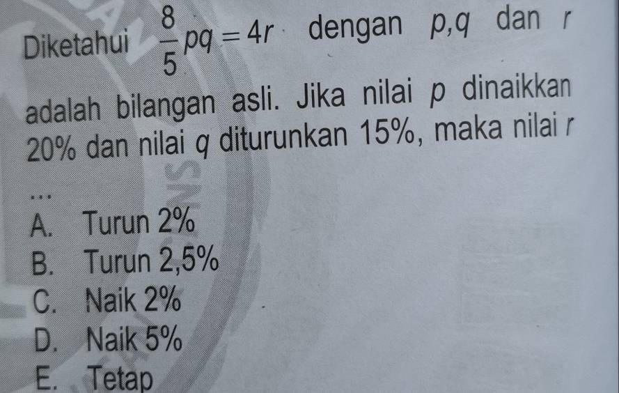 Diketahui  8/5 pq=4r dengan p, q dan r
adalah bilangan asli. Jika nilai p dinaikkan
20% dan nilai q diturunkan 15%, maka nilai r.
A. Turun 2%
B. Turun 2,5%
C. Naik 2%
D. Naik 5%
E. Tetap