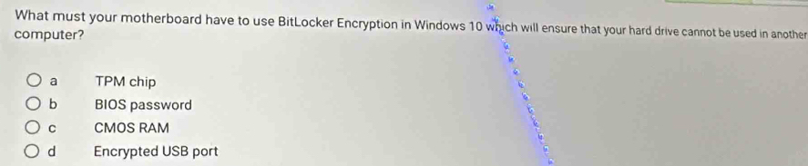 What must your motherboard have to use BitLocker Encryption in Windows 10 which will ensure that your hard drive cannot be used in another
computer?
a TPM chip
b BIOS password
C CMOS RAM
d Encrypted USB port