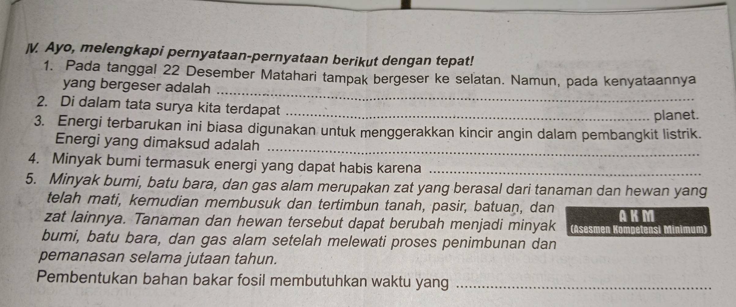 Ayo, melengkapi pernyataan-pernyataan berikut dengan tepat! 
1. Pada tanggal 22 Desember Matahari tampak bergeser ke selatan. Namun, pada kenyataannya 
yang bergeser adalah_ 
2. Di dalam tata surya kita terdapat_ 
planet. 
3. Energi terbarukan ini biasa digunakan untuk menggerakkan kincir angin dalam pembangkit listrik. 
Energi yang dimaksud adalah_ 
4. Minyak bumi termasuk energi yang dapat habis karena_ 
5. Minyak bumi, batu bara, dan gas alam merupakan zat yang berasal dari tanaman dan hewan yang 
telah mati, kemudian membusuk dan tertimbun tanah, pasir, batuan, dan 
AKM 
zat lainnya. Tanaman dan hewan tersebut dapat berubah menjadi minyak (Asesmen Kompetensi Minimum) 
bumi, batu bara, dan gas alam setelah melewati proses penimbunan dan 
pemanasan selama jutaan tahun. 
Pembentukan bahan bakar fosil membutuhkan waktu yang_