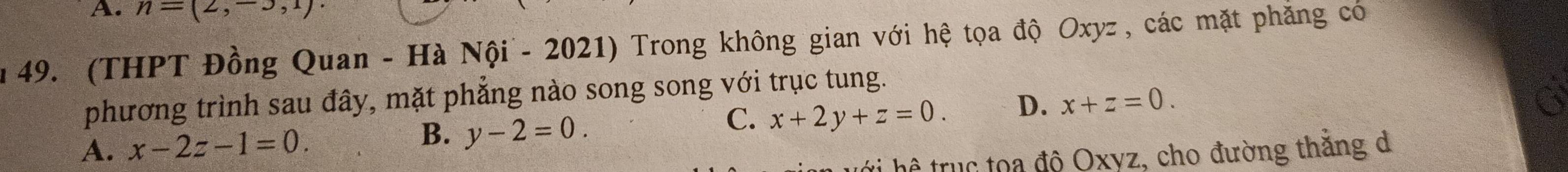 n=(2,-3,1)
n 49. (THPT Đồng Quan - Hà Nội - 2021) Trong không gian với hệ tọa độ Oxyz , các mặt phẳng có
phương trình sau đây, mặt phẳng nào song song với trục tung.
A. x-2z-1=0.
B. y-2=0.
C. x+2y+z=0. D. x+z=0. 
ti hệ trục tọa độ Oxyz, cho đường thăng d