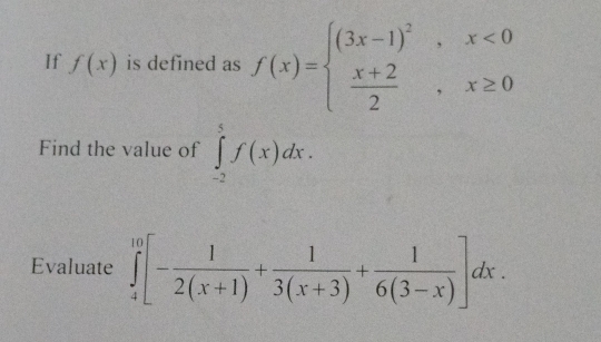 If f(x) is defined as f(x)=beginarrayl (3x-1)^2,x<0  (x+2)/2 ,x≥ 0endarray.
Find the value of ∈tlimits _(-2)^5f(x)dx. 
Evaluate ∈tlimits _4^((10)[-frac 1)2(x+1)+ 1/3(x+3) + 1/6(3-x) ]dx.