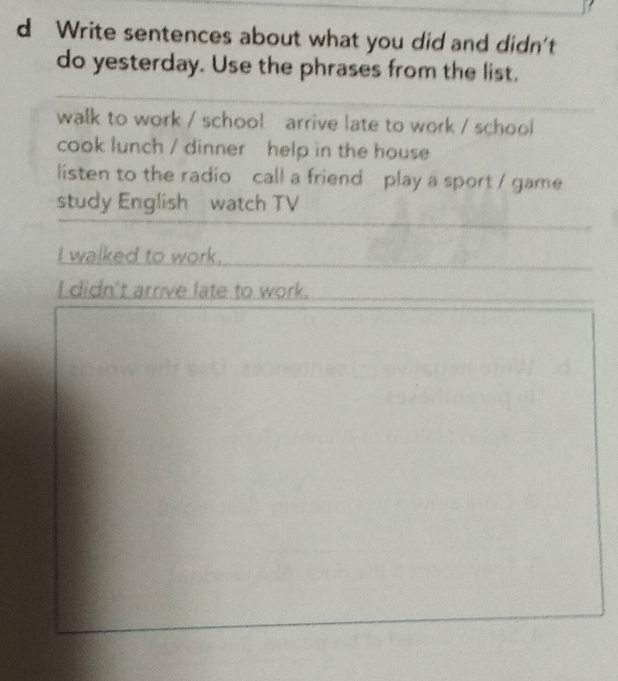 Write sentences about what you did and didn't 
do yesterday. Use the phrases from the list. 
walk to work / school arrive late to work / school 
cook lunch / dinner help in the house 
listen to the radio call a friend play a sport / game 
study English watch TV 
_ 
I walked to work._ 
I didn't arrive late to work. 
_