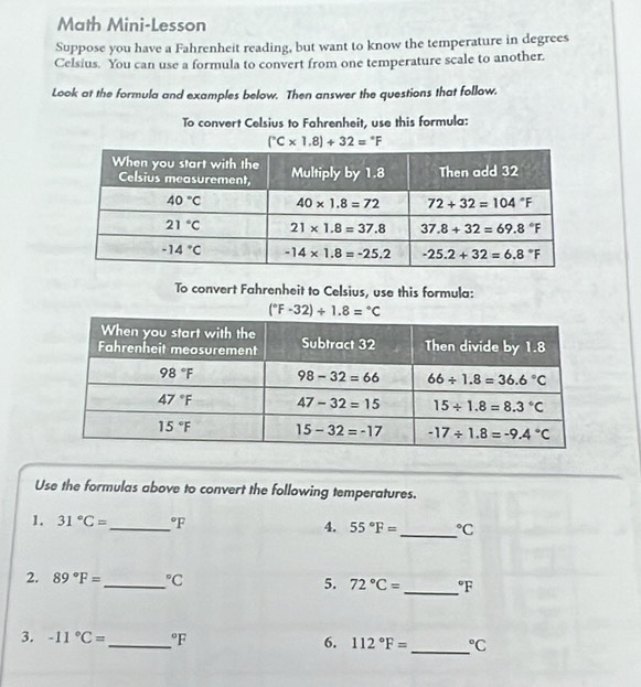 Math Mini-Lesson
Suppose you have a Fahrenheit reading, but want to know the temperature in degrees
Celsius. You can use a formula to convert from one temperature scale to another.
Look at the formula and examples below. Then answer the questions that follow.
To convert Celsius to Fahrenheit, use this formula:
(^circ C* 1.8)+32=^circ F
To convert Fahrenheit to Celsius, use this formula:
(^circ F-32)/ 1.8=^circ C
Use the formulas above to convert the following temperatures.
1. 31°C= _°F 4. 55°F= _°C
2. 89°F= _°C 5. 72°C= _°F
_
3. -11°C= _°F 6. 112°F= ^circ C