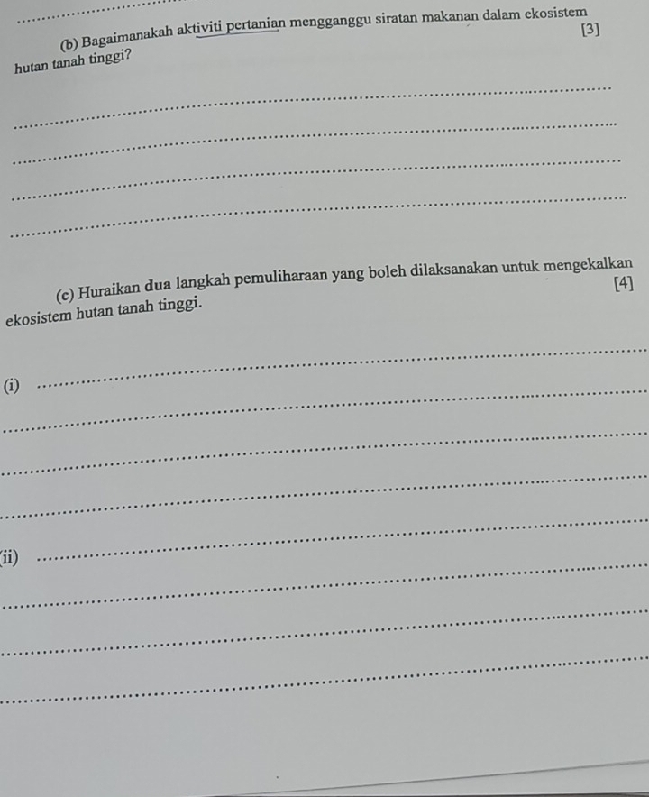 Bagaimanakah aktiviti pertanian mengganggu siratan makanan dalam ekosistem 
[3] 
hutan tanah tinggi? 
_ 
_ 
_ 
_ 
(c) Huraikan dua langkah pemuliharaan yang boleh dilaksanakan untuk mengekalkan 
[4] 
ekosistem hutan tanah tinggi. 
_(i) 
_ 
_ 
_ 
_(i) 
_ 
_ 
_ 
_