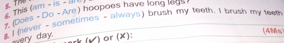 The 
6. This (am - is - are) 
7. (Does - Do - Are) hoopoes have long legs 
8, I (never - sometimes - always) brush my teeth. I brush my teeth 
very day. 
(4Ms) 
rk (Ý) or (✘):