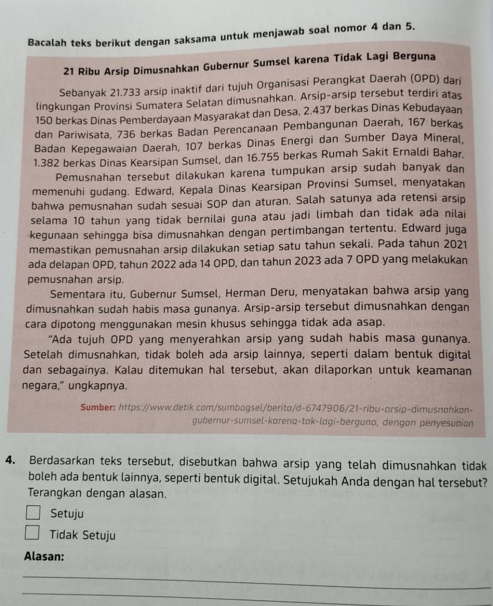 Bacalah teks berikut dengan saksama untuk menjawab soal nomor 4 dan 5.
21 Ribu Arsip Dimusnahkan Gubernur Sumsel karena Tidak Lagi Berguna
Sebanyak 21.733 arsip inaktif dari tujuh Organisasi Perangkat Daerah (OPD) darí
lingkungan Provinsi Sumatera Selatan dimusnahkan. Arsip-arsip tersebut terdiri atas
150 berkas Dinas Pemberdayaan Masyarakat dan Desa, 2.437 berkas Dinas Kebudayaan
dan Pariwisata, 736 berkas Badan Perencanaan Pembangunan Daerah, 167 berkas
Badan Kepegawaian Daerah, 107 berkas Dinas Energi dan Sumber Daya Mineral,
1.382 berkas Dinas Kearsipan Sumsel, dan 16.755 berkas Rumah Sakit Ernaldi Bahar.
Pemusnahan tersebut dilakukan karena tumpukan arsip sudah banyak dan
memenuhi gudang. Edward, Kepala Dinas Kearsipan Provinsi Sumsel, menyatakan
bahwa pemusnahan sudah sesuai SOP dan aturan. Salah satunya ada retensi arsip
selama 10 tahun yang tidak bernilai guna atau jadi limbah dan tidak ada nilai
kegunaan sehingga bisa dimusnahkan dengan pertimbangan tertentu. Edward juga
memastikan pemusnahan arsip dilakukan setiap satu tahun sekali. Pada tahun 2021
ada delapan OPD, tahun 2022 ada 14 OPD, dan tahun 2023 ada 7 OPD yang melakukan
pemusnahan arsip.
Sementara itu, Gubernur Sumsel, Herman Deru, menyatakan bahwa arsip yang
dimusnahkan sudah habis masa gunanya. Arsip-arsip tersebut dimusnahkan dengan
cara dipotong menggunakan mesin khusus sehingga tidak ada asap.
“Ada tujuh OPD yang menyerahkan arsip yang sudah habis masa gunanya.
Setelah dimusnahkan, tidak boleh ada arsip lainnya, seperti dalam bentuk digital
dan sebagainya. Kalau ditemukan hal tersebut, akan dilaporkan untuk keamanan
negara,” ungkapnya.
Sumber: https://www.detik.com/sumbagsel/berita/d-6747906/21-ribu-arsip-dimusnahkan-
gubernur-sumsel-karena-tak-lagi-berguna, dengan penyesuaian
4. Berdasarkan teks tersebut, disebutkan bahwa arsip yang telah dimusnahkan tidak
boleh ada bentuk lainnya, seperti bentuk digital. Setujukah Anda dengan hal tersebut?
Terangkan dengan alasan.
Setuju
Tidak Setuju
Alasan:
_
_