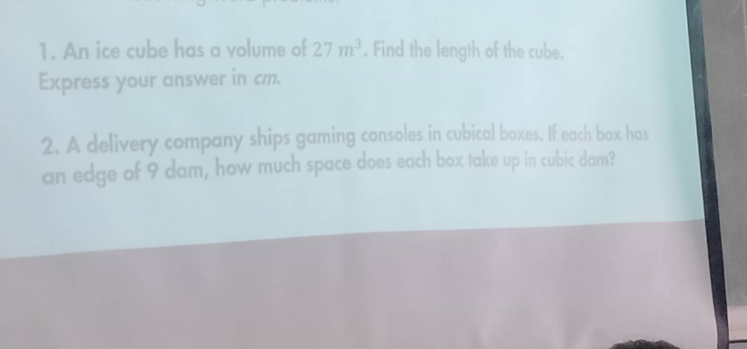 An ice cube has a volume of 27m^3. Find the length of the cube. 
Express your answer in cm. 
2. A delivery company ships gaming consoles in cubical boxes. If each box has 
an edge of 9 dam, how much space does each box take up in cubic dam?