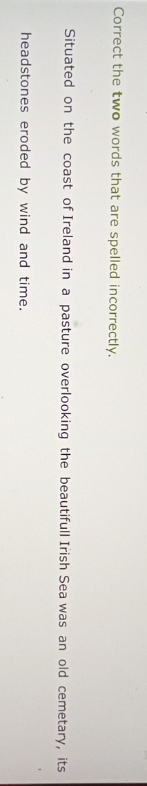 Correct the two words that are spelled incorrectly. 
Situated on the coast of Ireland in a pasture overlooking the beautifull Irish Sea was an old cemetary, its 
headstones eroded by wind and time.
