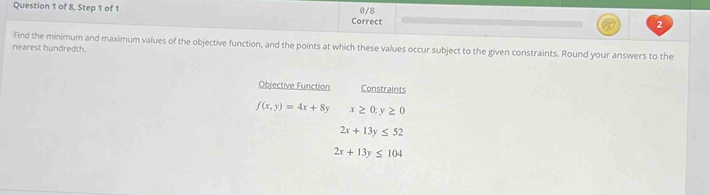 0/8 
Question 1 of 8, Step 1 of 1 2 
Correct 
Find the minimum and maximum values of the objective function, and the points at which these values occur subject to the given constraints. Round your answers to the 
nearest hundredth. 
Objective Function Constraints
f(x,y)=4x+8y x≥ 0;y≥ 0
2x+13y≤ 52
2x+13y≤ 104