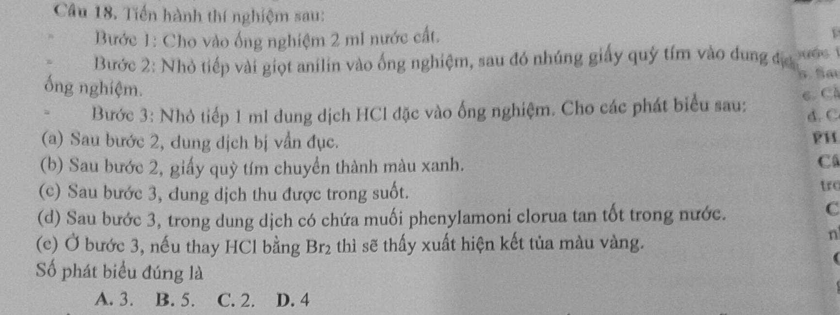 Tiến hành thí nghiệm sau:
Bước 1: Cho vào ống nghiệm 2 mI nước cất.
Bước 2: Nhỏ tiếp vài giọt anilin vào ống nghiệm, sau đó nhúng giấy quý tím vào dung đợ yuág
5.5
ống nghiệm.
、 Bước 3: Nhỏ tiếp 1 ml dung dịch HCl đặc vào ống nghiệm. Cho các phát biểu sau: 6. Cả
d.C
(a) Sau bước 2, dung dịch bị vẫn đục.
PH
(b) Sau bước 2, giấy quỳ tím chuyển thành màu xanh.
C
(c) Sau bước 3, đung dịch thu được trong suốt.
tro
(d) Sau bước 3, trong dung dịch có chứa muối phenylamoni clorua tan tốt trong nước.
C
n
(c) Ở bước 3, nếu thay HCl bằng thì sẽ thấy xuất hiện kết tủa màu vàng. Br_2
Số phát biểu đúng là
A. 3. B. 5. C. 2. D. 4