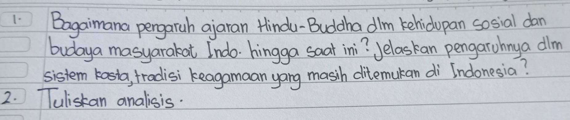 Bagaimana pergaruh ajaran Hindu-Buddha dlm kehidopan sosial dan 
budaya masyarakat Indo. hingga saat ini? Jelaskan pengarohny a dlm 
sistem kasta, tradisi keagamaan yang masih ditemukan di Indonesia? 
2. TTulistan analisis.