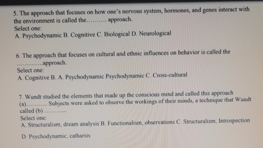 The approach that focuses on how one’s nervous system, hormones, and genes interact with
the environment is called the……… approach.
Select one:
A. Psychodynamic B. Cognitive C. Biological D. Neurological
6. The approach that focuses on cultural and ethnic influences on behavior is called the
_.approach.
Select one:
A. Cognitive B. A. Psychodynamic Psychodynamic C. Cross-cultural
7. Wundt studied the elements that made up the conscious mind and called this approach
(a) _Subjects were asked to observe the workings of their minds, a technique that Wundt
called (b) . _
Select one:
A. Structuralism, dream analysis B. Functionalism, observations C. Structuralism, Introspection
D. Psychodynamic, catharsis